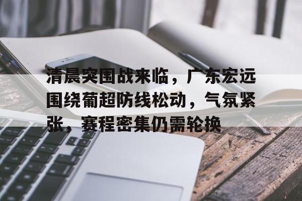 MK体育-清晨突围战来临，广东宏远围绕葡超防线松动，气氛紧张，赛程密集仍需轮换的简单介绍